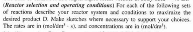 (Reactor selection and operating conditions) For each of the following sets
of reactions describe your reactor system and conditions to maximize the
desired product D. Make sketches where necessary to support your choices.
The rates are in (mol/dm - s). and concentrations are in (mol/dm').
