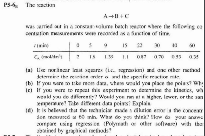 P5-6 The reaction
AB+C
was carried out in a constant-volume batch reactor where the following co
centration measurements were recorded as a function of time.
I (min)
15 22
5
30
40
60
C, (moldm')
2 1.6
2
1.35
0.87
0.70 0.53
0.35
(a) Use nonlinear least squares (i.e., regression) and one other method
determine the reaction order a and the specific reaction rate.
(b) If you were to take more data. where would you place the points? Wh
(c) If you were to repeat this experiment to determine the kinetics, wh
would you do differently? Would you run at a higher, lower, or the san
temperature? Take different data points? Explain.
(d) It is believed that the technician made a dilution error in the concentr
tion measured at 60 min. What do you think? How do your answe
compare using regression (Polymath or other software) with tho
obtained by graphical methods?
