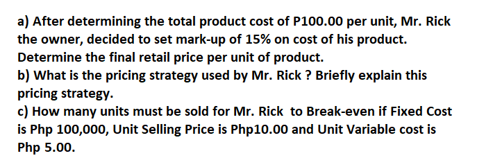 a) After determining the total product cost of P100.00 per unit, Mr. Rick
the owner, decided to set mark-up of 15% on cost of his product.
Determine the final retail price per unit of product.
b) What is the pricing strategy used by Mr. Rick? Briefly explain this
pricing strategy.
c) How many units must be sold for Mr. Rick to Break-even if Fixed Cost
is Php 100,000, Unit Selling Price is Php10.00 and Unit Variable cost is
Php 5.00.