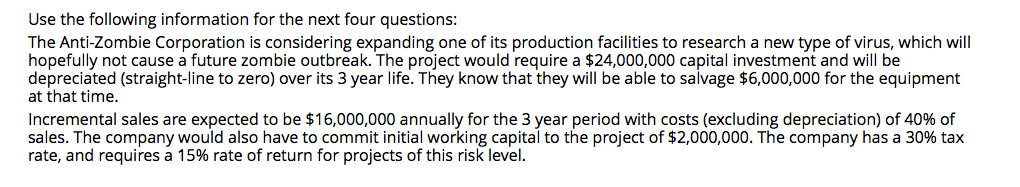 Use the following information for the next four questions:
The Anti-Zombie Corporation is considering expanding one of its production facilities to research a new type of virus, which will
hopefully not cause a future zombie outbreak. The project would require a $24,000,000 capital investment and will be
depreciated (straight-line to zero) over its 3 year life. They know that they will be able to salvage $6,000,000 for the equipment
at that time.
Incremental sales are expected to be $16,000,000 annually for the 3 year period with costs (excluding depreciation) of 40% of
sales. The company would also have to commit initial working capital to the project of $2,000,000. The company has a 30% tax
rate, and requires a 15% rate of return for projects of this risk level.
