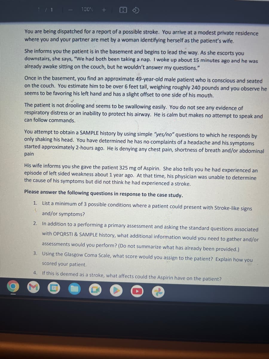 100%
You are being dispatched for a report of a possible stroke. You arrive at a modest private residence
where you and your partner are met by a woman identifying herself as the patient's wife.
She informs you the patient is in the basement and begins to lead the way. As she escorts you
downstairs, she says, "We had both been taking a nap. I woke up about 15 minutes ago and he was
already awake sitting on the couch, but he wouldn't answer my questions."
Once in the basement, you find an approximate 49-year-old male patient who is conscious and seated
on the couch. You estimate him to be over 6 feet tall, weighing roughly 240 pounds and you observe he
seems to be favoring his left hand and has a slight offset to one side of his mouth.
The patient is not drooling and seems to be swallowing easily. You do not see any evidence of
respiratory distress or an inability to protect his airway. He is calm but makes no attempt to speak and
can follow commands.
You attempt to obtain a SAMPLE history by using simple "yes/no" questions to which he responds by
only shaking his head. You have determined he has no complaints of a headache and his symptoms
started approximately 2-hours ago. He is denying any chest pain, shortness of breath and/or abdominal
pain
His wife informs you she gave the patient 325 mg of Aspirin. She also tells you he had experienced an
episode of left sided weakness about 1 year ago. At that time, his physician was unable to determine
the cause of his symptoms but did not think he had experienced a stroke.
Please answer the following questions in response to the case study.
List a minimum of 3 possible conditions where a patient could present with Stroke-like signs
and/or symptoms?
2. In addition to a performing a primary assessment and asking the standard questions associated
with OPQRSTI & SAMPLE history, what additional information would you need to gather and/or
assessments would you perform? (Do not summarize what has already been provided.)
3. Using the Glasgow Coma Scale, what score would you assign to the patient? Explain how you
scored your patient.
4. If this is deemed as a stroke, what affects could the Aspirin have on the patient?
1.
8