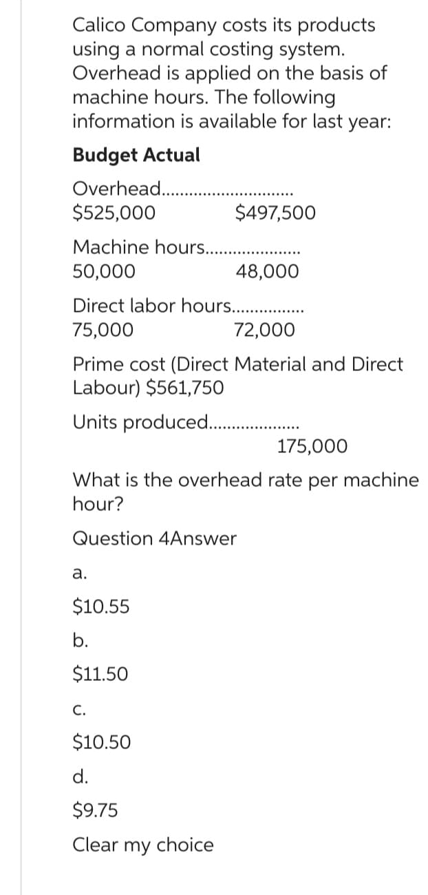 Calico Company costs its products
using a normal costing system.
Overhead is applied on the basis of
machine hours. The following
information is available for last year:
Budget Actual
Overhead.
$525,000
Machine hours...........
50,000
48,000
Direct labor hours...............
75,000
72,000
Prime cost (Direct Material and Direct
Labour) $561,750
Units produced..........
175,000
What is the overhead rate per machine
hour?
Question 4Answer
a.
$497,500
$10.55
b.
$11.50
C.
$10.50
d.
$9.75
Clear my choice