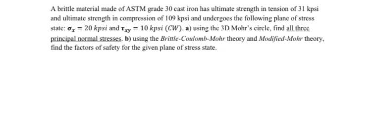 A brittle material made of ASTM grade 30 cast iron has ultimate strength in tension of 31 kpsi
and ultimate strength in compression of 109 kpsi and undergoes the following plane of stress
state: o, = 20 kpsi and Tyy = 10 kpsi (CW). a) using the 3D Mohr's circle, find all three
principal normal stresses. b) using the Brittle-Coulomb-Mohr theory and Modified-Mohr theory,
find the factors of safety for the given plane of stress state.
