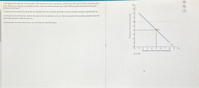 in the first the right the current position of the demand curve for a good is D₂, and the price of the good, which is an interior good
34th an increase in consumer income, which way will the demand curve thi? Wi the quantity demanded of the good
bove or decrease?
1) Ung theine drawing took daw the new demand curve for an interior good after consumer incomes increase Label this ve D₂
indicate the point on the new demand curve, D. ht coresponds to the quantly demanded when the
A
only draw the required oljects
2) Unghe pont dro
price is 54 per good Label
Price per Unt of the Good (5)
(0504)
Quantity of the Good Demanded
D₁
10