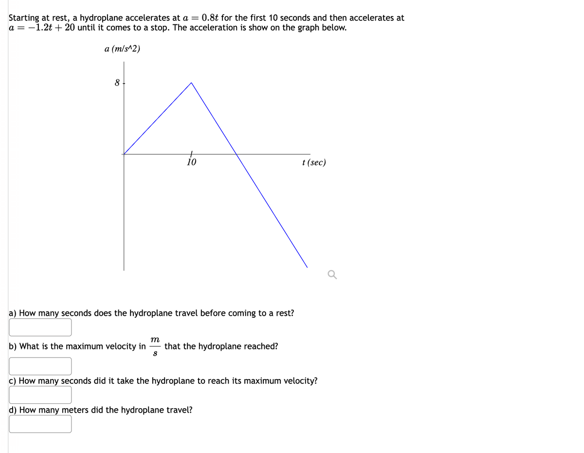 Starting at rest, a hydroplane accelerates at a = 0.8t for the first 10 seconds and then accelerates at
a = -1.2t +20 until it comes to a stop. The acceleration is show on the graph below.
a (m/s^2)
8
10
a) How many seconds does the hydroplane travel before coming to a rest?
m
b) What is the maximum velocity in that the hydroplane reached?
S
t (sec)
c) How many seconds did it take the hydroplane to reach its maximum velocity?
d) How many meters did the hydroplane travel?