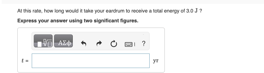 At this rate, how long would it take your eardrum to receive a total energy of 3.0 J ?
Express your answer using two significant figures.
t =
V— ΑΣΦ
巴」?
yr