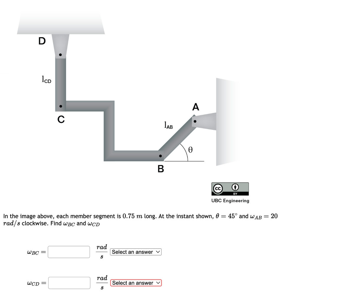 1CD
L
C
1AB
D
WBC =
WCD
rad
S
rad
=
In the image above, each member segment is 0.75 m long. At the instant shown, 0:
rad/s clockwise. Find WBC and WCD
S
Select an answer
B
Select an answer
A
Ꮎ
CC
BY
UBC Engineering
45° and WAB =
20