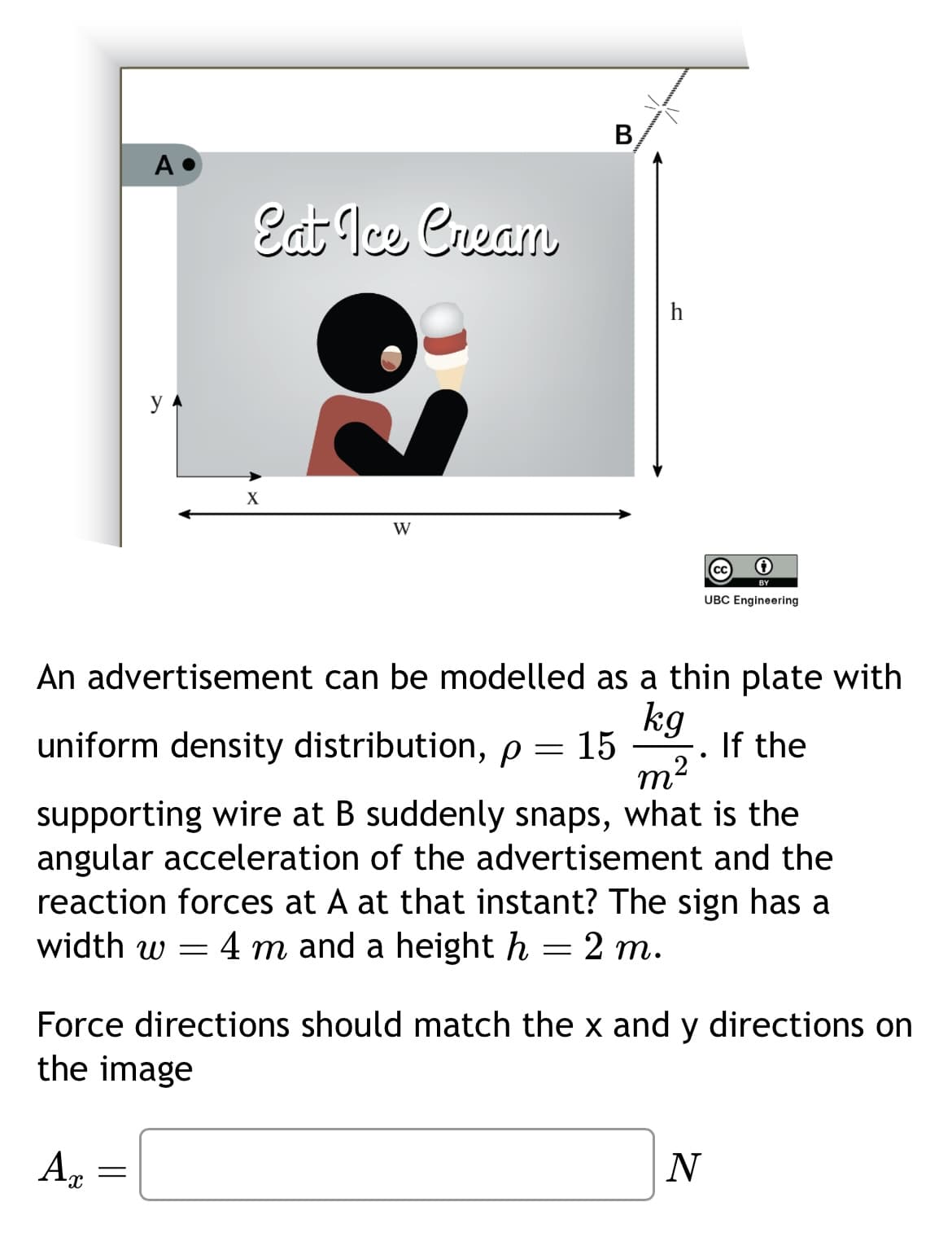 B
A
Eat Ice Cream
h
y
X
W
UBC Engineering
An advertisement can be modelled as a thin plate with
uniform density distribution, p = 15
kg
m²
If the
supporting wire at B suddenly snaps, what is the
angular acceleration of the advertisement and the
reaction forces at A at that instant? The sign has a
width w = 4 m and a height h = 2 m.
Force directions should match the x and y directions on
the image
Ax
=
N