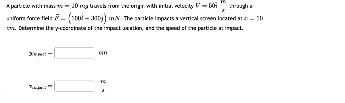 A particle with mass m = 10 mg travels from the origin with initial velocity = 50 through a
S
uniform force field ♬ = (1002 + 3007) m.N. The particle impacts a vertical screen located at a = = 10
cm. Determine the y-coordinate of the impact location, and the speed of the particle at impact.
Yimpact
Vimpact
=
cm
m
m
S