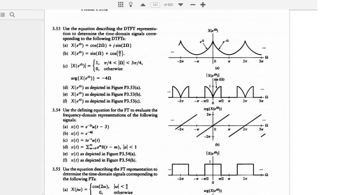 E Q
3.53 Use the equation describing the DTFT representa-
tion to determine the time-domain signals corre-
sponding to the following DTFTs:
(a) X(en) = cos(20) + sin(20)
(b) X(en) = sin() + cos(/).
(c) X(en)
J1, T/4 < |< 3π/4,
0, otherwise
arg{X(e)} = -4
(d) X(e) as depicted in Figure P3.53(a).
(e) X(ein) as depicted in Figure P3.53(b).
(f) X(e) as depicted in Figure P3.53(c).
342
3.54 Use the defining equation for the FT to evaluate the
frequency-domain representations of the following
signals:
(a) x(t) = etu(t - 3)
(b) x(t) = e
(c) x(t) = te 'u(t)
(d) x(t)=-oa" 8(t - m), la| < 1
(e) x(t) as depicted in Figure P3.54(a).
(f) x(t) as depicted in Figure P3.54(b).
3.55 Use the equation describing the FT representation to
determine the time-domain signals corresponding to
the following FTs:
(a) X(jw) =
(cos(2w), w <
0,
otherwise
of 820
-2T
-2T
-2πT
X(e)
tr
-2π
-T
(a)
IX(e)|
sin (12)
M.M.M.
0
arg{X(e)}
2π +
J.
0
म
<-T
-2п
(b)
IX(e)|
-TT-TT/21 TT/2
0
TT
arg{X(e)}
T
2π
T
2T
3T
2T
+8
3π
1