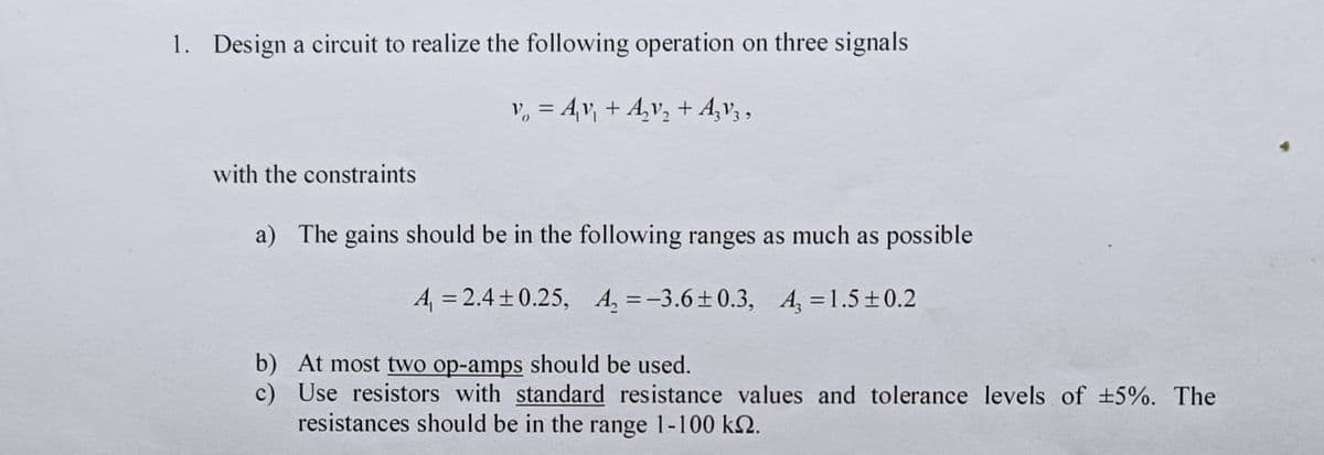 1. Design a circuit to realize the following operation on three signals
v₂ = A₁v₁ + A₂v₂ + AzV3,
with the constraints
a) The gains should be in the following ranges as much as possible
A₁ = 2.4±0.25, A₂=-3.6±0.3, A₂ = 1.5±0.2
b) At most two op-amps should be used.
c) Use resistors with standard resistance values and tolerance levels of ±5%. The
resistances should be in the range 1-100 km2.