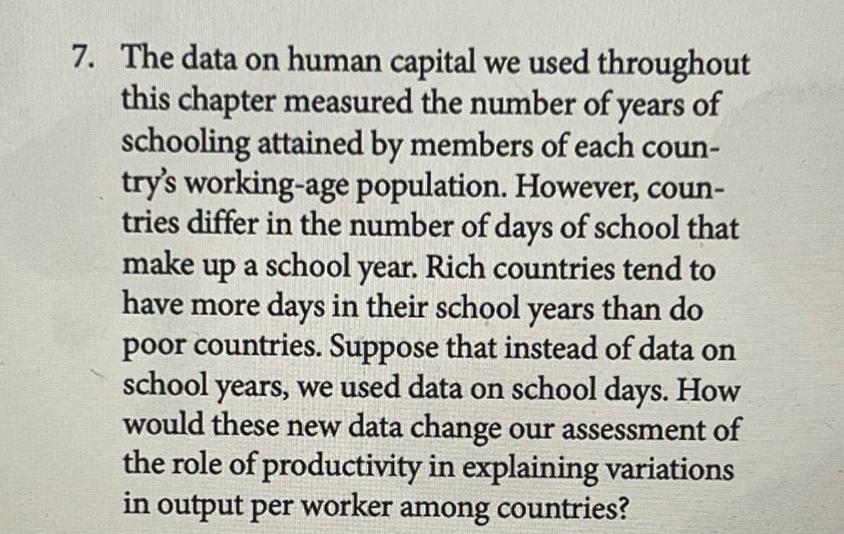7. The data on human capital we used throughout
this chapter measured the number of years of
schooling attained by members of each coun-
try's working-age population. However, coun-
tries differ in the number of days of school that
make up a
a school year. Rich countries tend to
have more days in their school years than do
poor countries. Suppose that instead of data on
school
years, we used data on school days. How
would these new data change our assessment of
the role of productivity in explaining variations
in output per worker among countries?
