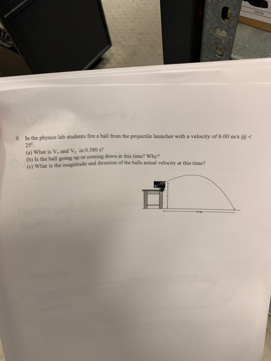 9. In the physics lab students fire a ball from the projectile launcher with a velocity of 6.00 m/s @<
25⁰.
(a) What is V, and Vy in 0.380 s?
Dub) Is the ball going up and direction of the balls? Why?
(c) What is the magnitude and direction of the balls actual velocity at this time?
range
CORE BEX