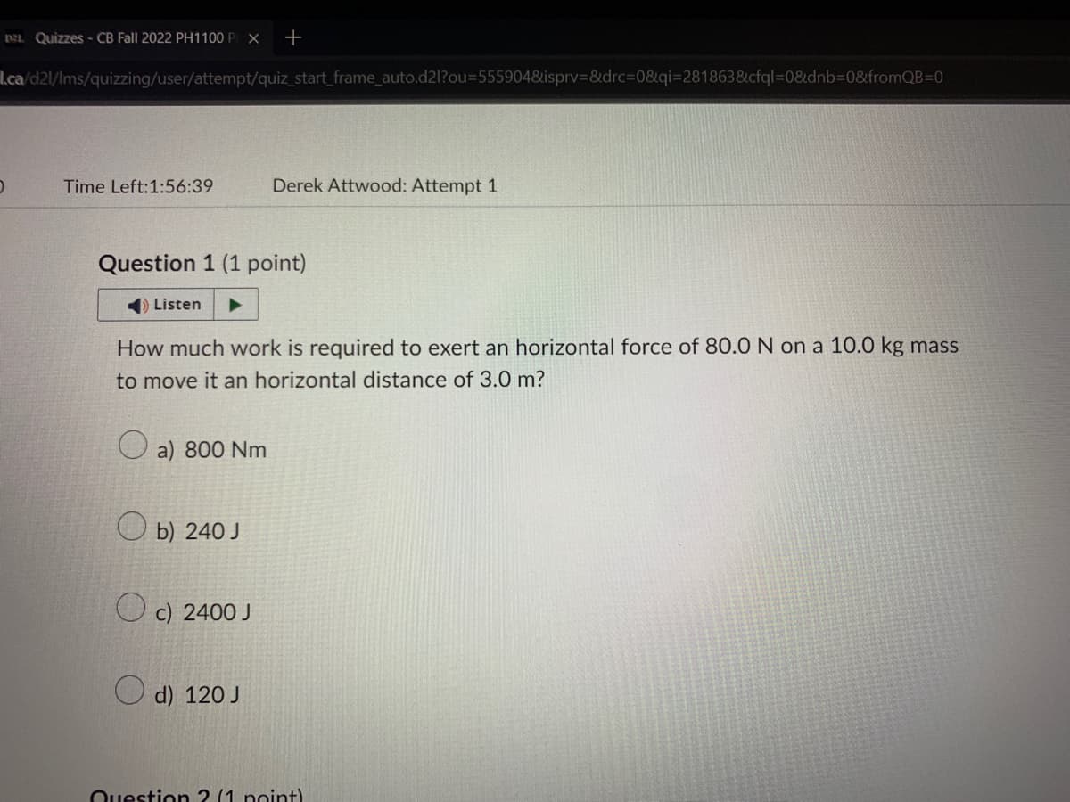 De Quizzes - CB Fall 2022 PH1100 PIX +
l.ca/d2l/lms/quizzing/user/attempt/quiz_start_frame_auto.d2l?ou=555904&isprv=&drc=0&qi=281863&cfql=0&dnb=0&fromQB=0
D
Time Left:1:56:39
Question 1 (1 point)
Listen
How much work is required to exert an horizontal force of 80.0 N on a 10.0 kg mass
to move it an horizontal distance of 3.0 m?
a) 800 Nm
Ob) 240 J
Derek Attwood: Attempt 1
Oc) 2400 J
d) 120 J
Question 2 (1 point)