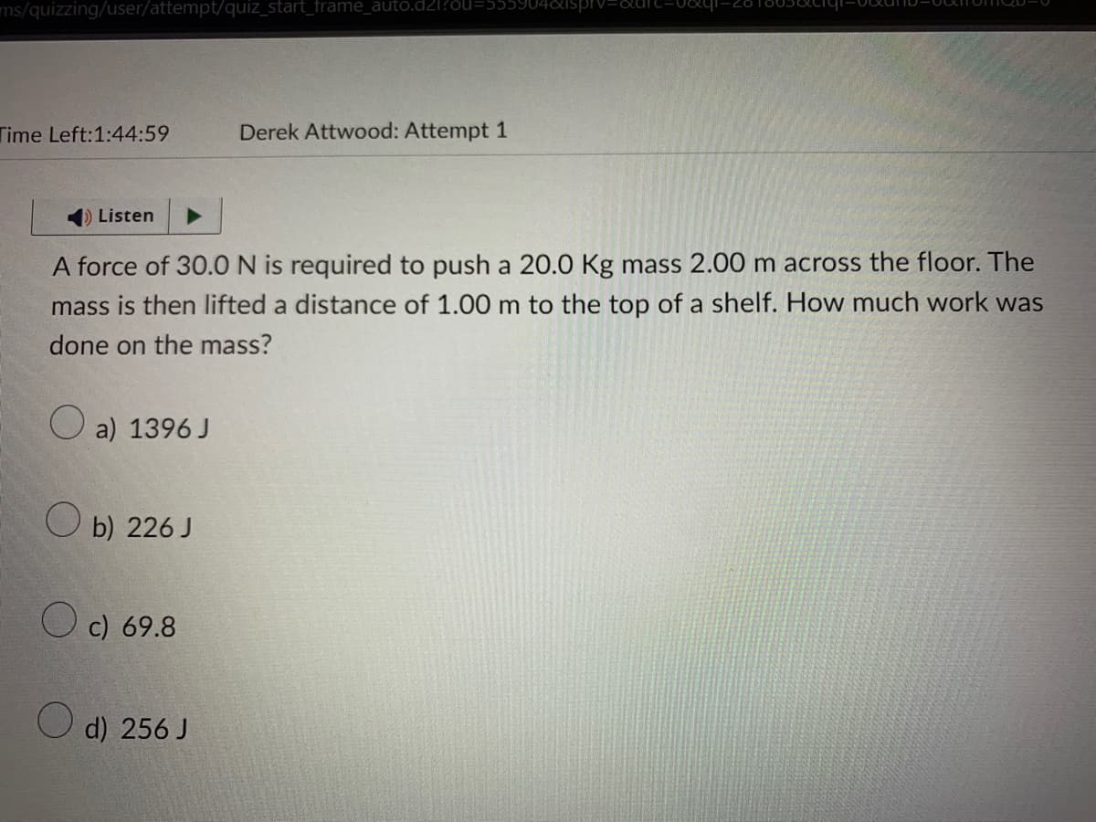 ms/quizzing/user/attempt/quiz_start_frame_auto.d21?ou
Time Left:1:44:59
Listen
A force of 30.0 N is required to push a 20.0 Kg mass 2.00 m across the floor. The
mass is then lifted a distance of 1.00 m to the top of a shelf. How much work was
done on the mass?
a) 1396 J
Ob) 226 J
c) 69.8
Derek Attwood: Attempt 1
d) 256 J