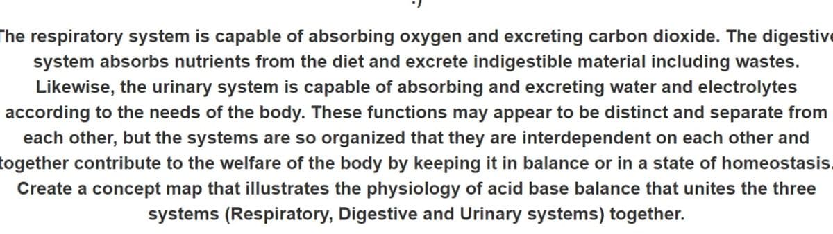 The respiratory system is capable of absorbing oxygen and excreting carbon dioxide. The digestive
system absorbs nutrients from the diet and excrete indigestible material including wastes.
Likewise, the urinary system is capable of absorbing and excreting water and electrolytes
according to the needs of the body. These functions may appear to be distinct and separate from
each other, but the systems are so organized that they are interdependent on each other and
together contribute to the welfare of the body by keeping it in balance or in a state of homeostasis.
Create a concept map that illustrates the physiology of acid base balance that unites the three
systems (Respiratory, Digestive and Urinary systems) together.