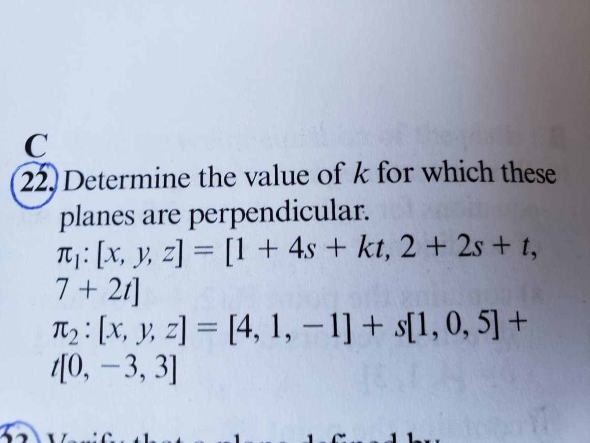 C
22. Determine the value of k for which these
planes are perpendicular.
T₁: [x, y, z] = [1 + 4s + kt, 2 + 2s + t,
7 +21]
T₂: [x, y, z]= [4, 1, -1]+s[1, 0, 5] +
[0, -3, 3]