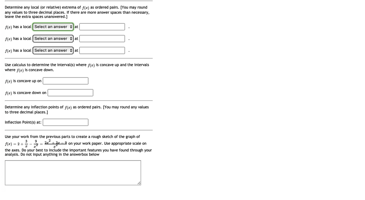 Determine any local (or relative) extrema of f(x) as ordered pairs. [You may round
any values to three decimal places. If there are more answer spaces than necessary,
leave the extra spaces unanswered.]
f(x) has a local Select an answer at
f(x) has a local | Select an answer at
f(x) has a local Select an answer at
Use calculus to determine the interval(s) where f(x) is concave up and the intervals
where f(x) is concave down.
f(x) is concave up on
f(x) is concave down on
Determine any inflection points of f(x) as ordered pairs. [You may round any values
to three decimal places.]
Inflection Point (s) at:
Use your work from the previous parts to create a rough sketch of the graph of
f(x) = 2 +
-3-2/2 = 2x² +30=9 9 on your work paper. Use appropriate scale on
x
the axes. Do your best to include the important features you have found through your
analysis. Do not input anything in the answerbox below