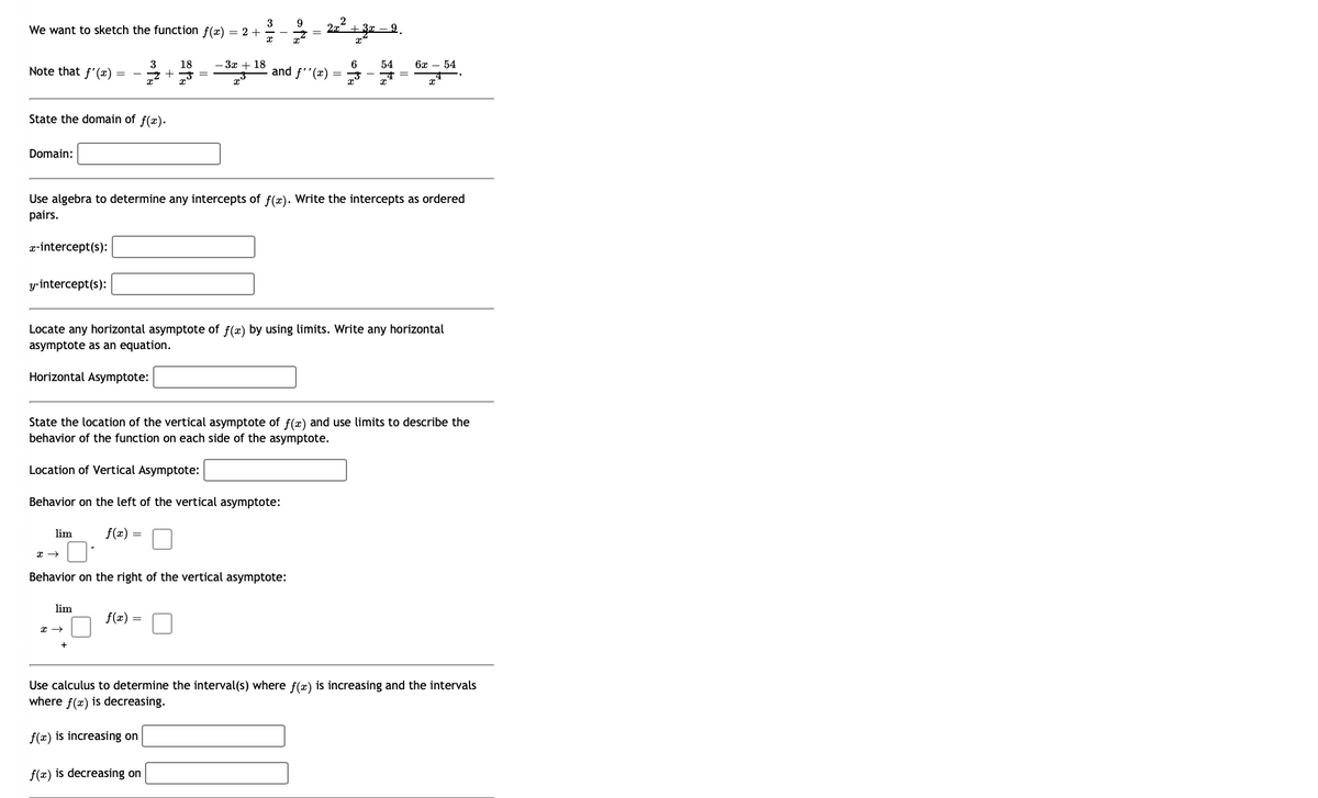3
We want to sketch the function f(x) = 2 +
x
Note that f'(x) =
State the domain of f(x).
Domain:
x-intercept(s):
y-intercept(s):
lim
x →
3 18
+
lim
=
x →
-3x+18.
Use algebra to determine any intercepts of f(x). Write the intercepts as ordered
pairs.
9
--2
f(x) =
Behavior on the right of the vertical asymptote:
2
2x + 3x9.
x
and f''(x)
Locate any horizontal asymptote of f(x) by using limits. Write any horizontal
asymptote as an equation.
Horizontal Asymptote:
f(x) is decreasing on
State the location of the vertical asymptote of f(x) and use limits to describe the
behavior of the function on each side of the asymptote.
Location of Vertical Asymptote:
Behavior on the left of the vertical asymptote:
f(x)
=
6
54
6x 54
x
Use calculus to determine the interval(s) where f(x) is increasing and the intervals
where f(x) is decreasing.
f(x) is increasing on