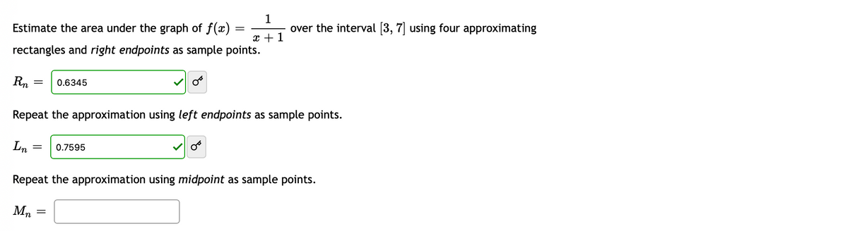 1
Estimate the area under the graph of f(x)
x + 1
rectangles and right endpoints as sample points.
Rn
= 0.6345
= 0.7595
Repeat the approximation using left endpoints as sample points.
Ln
=
Mn
over the interval [3, 7] using four approximating
Repeat the approximation using midpoint as sample points.
=