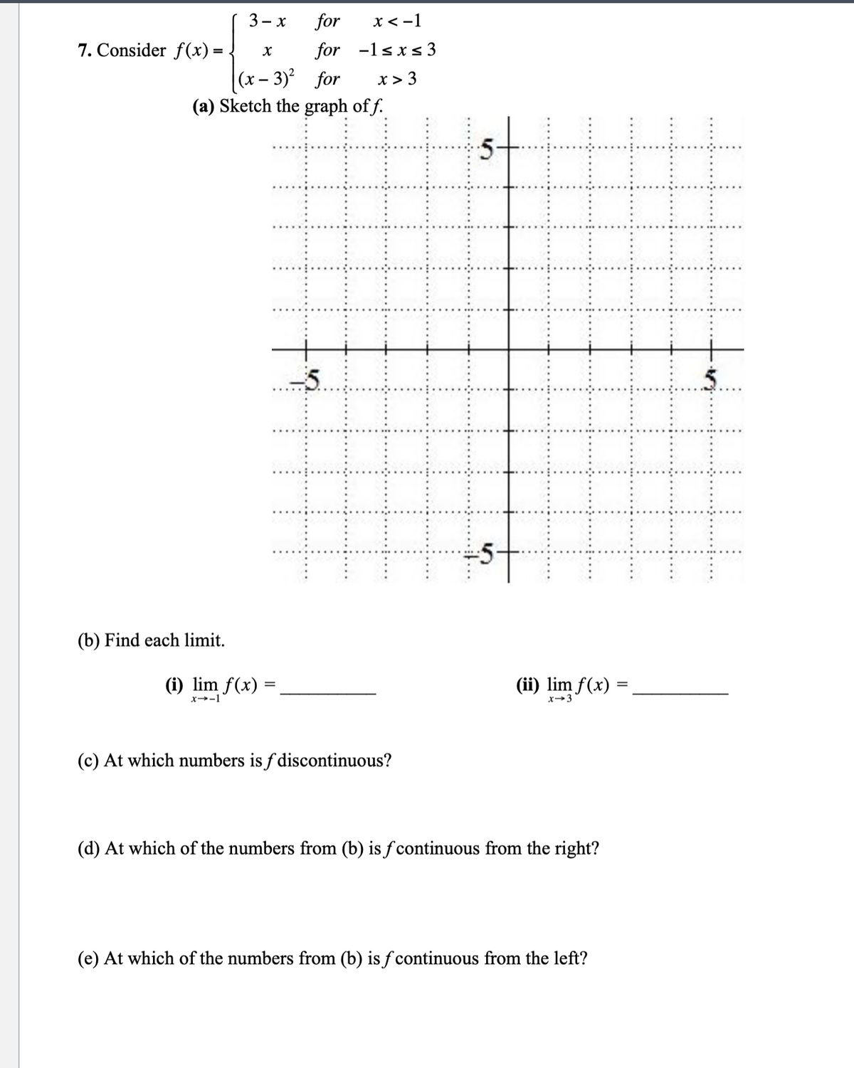 for
X
for
(x-3)² for
(a) Sketch the graph of f.
7. Consider f(x) =
3-x
(b) Find each limit.
(i) lim f(x)
x→-1
x < -1
-1≤x≤ 3
x > 3
(c) At which numbers is f discontinuous?
-5-..
(ii) lim f(x)
x 3
(d) At which of the numbers from (b) is f continuous from the right?
(e) At which of the numbers from (b) is f continuous from the left?
=
