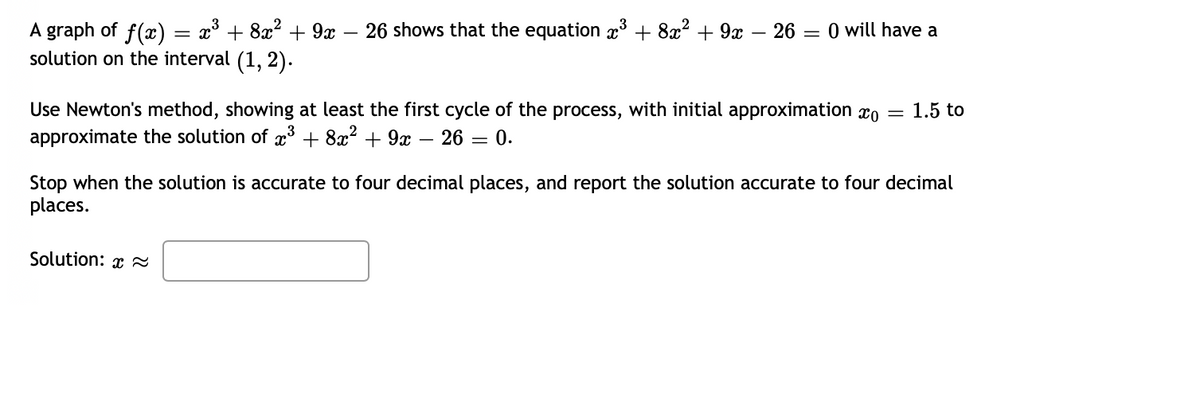 =
A graph of f(x) = x³ + 8x² + 9x − 26 shows that the equation x³ + 8x² + 9x − 26 =
solution on the interval (1, 2).
0 will have a
Use Newton's method, showing at least the first cycle of the process, with initial approximation co 1.5 to
approximate the solution of x³ + 8x² + 9x
26=
0.
Solution:
=
Stop when the solution is accurate to four decimal places, and report the solution accurate to four decimal
places.