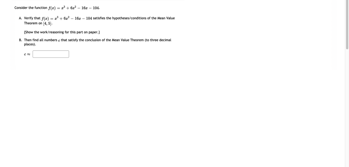 Consider the function ƒ(x) = x³ + 6x² – 16x – 104.
x³ + 6x²
A. Verify that f(x)
Theorem on [4, 5].
{Show the work/reasoning for this part on paper.}
B. Then find all numbers c that satisfy the conclusion of the Mean Value Theorem (to three decimal
places).
C≈
=
16x 104 satisfies the hypotheses/conditions of the Mean Value