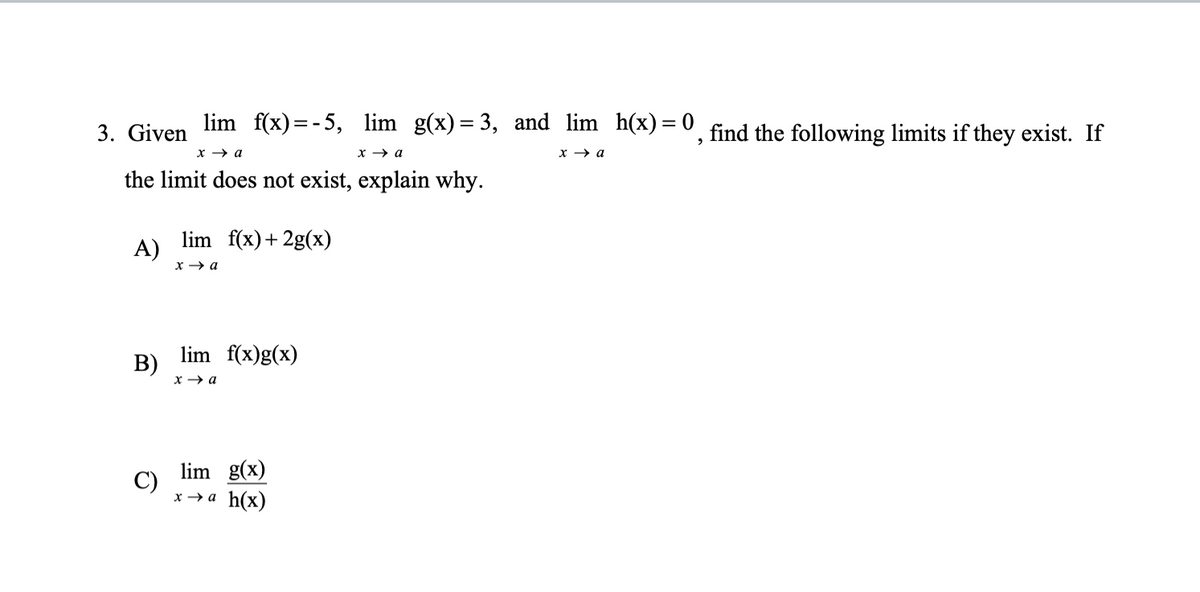 3. Given lim f(x)=-5, lim g(x)=3, and lim_h(x) = 0, find the following limits if they exist. If
x → a
x → a
x → a
the limit does not exist, explain why.
A)
B)
C)
lim f(x) + 2g(x)
x → a
lim f(x)g(x)
x → a
lim g(x)
x→a h(x)