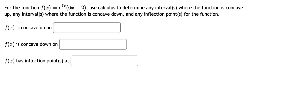 For the function f(x) = e7ª (6x — 2), use calculus to determine any interval(s) where the function is concave
up, any interval(s) where the function is concave down, and any inflection point(s) for the function.
f(x) is concave up on
f(x) is concave down on
f(x) has inflection point(s) at