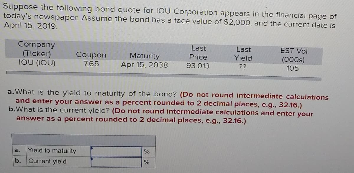 Suppose the following bond quote for IOU Corporation appears in the financial page of
today's newspaper. Assume the bond has a face value of $2,000, and the current date is
April 15, 2019.
Company
(Ticker)
IOU (1OU)
Last
Last
EST Vol
Coupon
7.65
Maturity
Apr 15, 2038
Price
Yield
(000s)
105
93.013
??
a. What is the yield to maturity of the bond? (Do not round intermediate calculations
and enter your answer as a percent rounded to 2 decimal places, e.g., 32.16.)
b.What is the current yield? (Do not round intermediate calculations and enter your
answer as a percent rounded to 2 decimal places, e.g.., 32.16.)
а.
Yield to maturity
b.
Current yield

