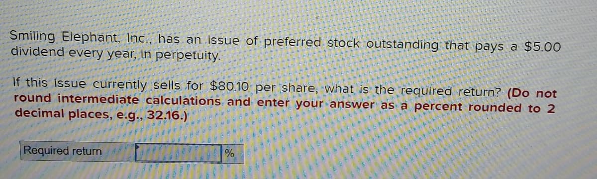 Smiling Elephant, Inc., has an issue of preferred stock outstanding that pays a $5.00
dividend every year, in perpetuity.
If this issue currently sells for $80.10 per share, what is the required return? (Do not
round intermediate calculations and enter your answer as a percent rounded to 2
decimal places, e.g., 32.16.)
Required return
