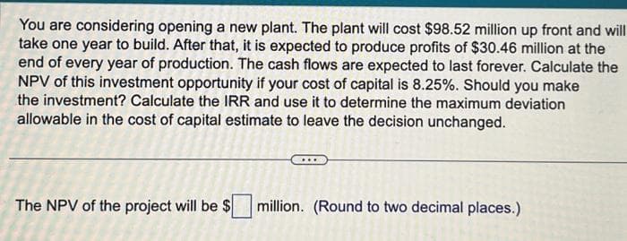 You are considering opening a new plant. The plant will cost $98.52 million up front and will
take one year to build. After that, it is expected to produce profits of $30.46 million at the
end of every year of production. The cash flows are expected to last forever. Calculate the
NPV of this investment opportunity if your cost of capital is 8.25%. Should you make
the investment? Calculate the IRR and use it to determine the maximum deviation
allowable in the cost of capital estimate to leave the decision unchanged.
The NPV of the project will be $ million. (Round to two decimal places.)