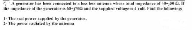 A generator has been connected to a loss less antenna whose total impedance of 40-j50 Q2. If
the impedance of the generator is 60-j700 and the supplied voltage is 4 volt. Find the following:
1- The real power supplied by the generator.
2- The power radiated by the antenna