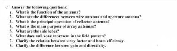 Answer the following questions:
i. What is the function of the antenna?
2. What are the differences between wire antenna and aperture antenna?
3. What is the principal operation of reflector antenna?
4. What is the main purpose of array antennas?
5. What are the side lobes?
6. What does null zone represent in the field pattern?
7. Clarify the relation between stray factor and beam efficiency.
8.
Clarify the difference between gain and directivity.