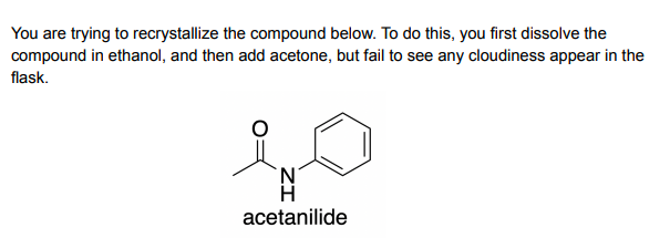You are trying to recrystallize the compound below. To do this, you first dissolve the
compound in ethanol, and then add acetone, but fail to see any cloudiness appear in the
flask.
H
acetanilide
