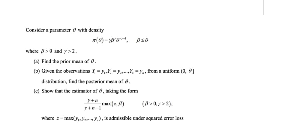 Consider a parameter 0 with density
where B >0 and y > 2.
(a) Find the prior mean of 0.
(b) Given the observations Y, = y,Y, =y,...,Y, = y,, from a uniform (0, 0 ]
distribution, find the posterior mean of 0.
(c) Show that the estimator of 0, taking the form
y +n
max (z, В)
(B >0,7 > 2),
y+n-1
where z= max(y,Y., y,), is admissible under squared error loss
