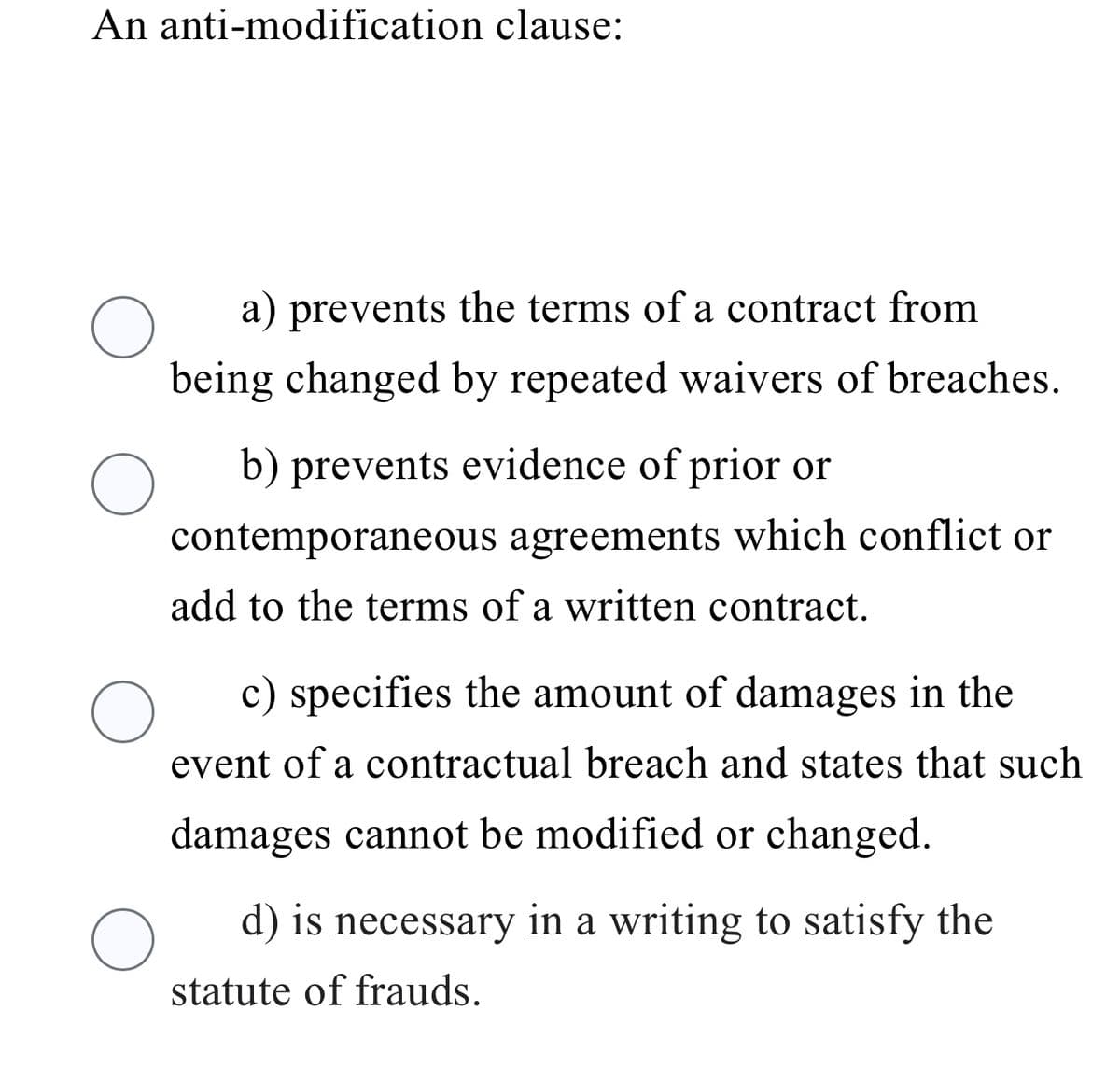An anti-modification clause:
O
a) prevents the terms of a contract from
being changed by repeated waivers of breaches.
O
b) prevents evidence of prior or
contemporaneous agreements which conflict or
add to the terms of a written contract.
O
c) specifies the amount of damages in the
event of a contractual breach and states that such
damages cannot be modified or changed.
O
d) is necessary in a writing to satisfy the
statute of frauds.