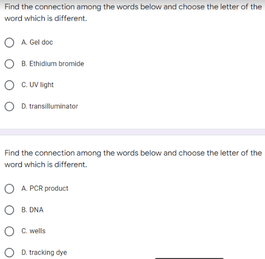 Find the connection among the words below and choose the letter of the
word which is different.
A. Gel doc
B. Ethidium bromide
C. UV light
D. transilluminator
Find the connection among the words below and choose the letter of the
word which is different.
OA. PCR product
B. DNA
C. wells
O D. tracking dye