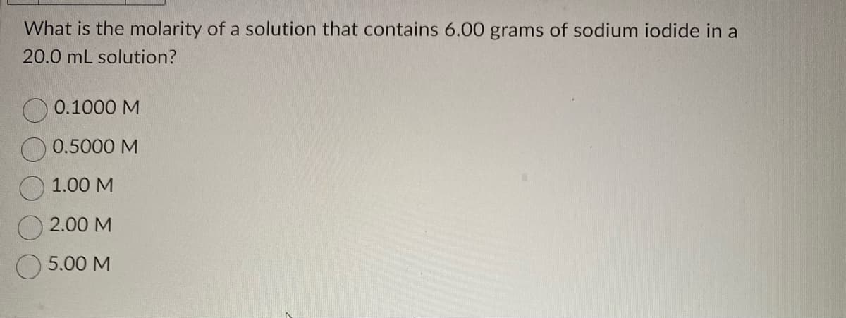What is the molarity of a solution that contains 6.00 grams of sodium iodide in a
20.0 mL solution?
0.1000 M
0.5000 M
1.00 M
2.00 M
5.00 M