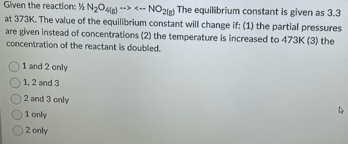Given the reaction: ½ N₂O4(g) --> <--
NO2(g)
The equilibrium constant is given as 3.3
at 373K. The value of the equilibrium constant will change if: (1) the partial pressures
are given instead of concentrations (2) the temperature is increased to 473K (3) the
concentration of the reactant is doubled.
1 and 2 only
1, 2 and 3
2 and 3 only
1 only
2 only
M