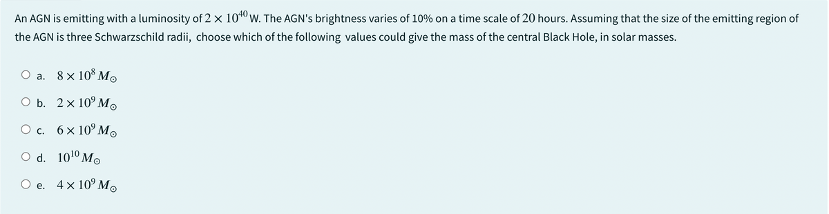 An AGN is emitting with a luminosity of 2 × 1040 W. The AGN's brightness varies of 10% on a time scale of 20 hours. Assuming that the size of the emitting region of
the AGN is three Schwarzschild radii, choose which of the following values could give the mass of the central Black Hole, in solar masses.
a. 8 × 108 Mo
O b. 2× 10⁹ Mo
○ c. 6 × 10⁹M
○ d. 1010 Mo
○ e. 4 × 10° Mo