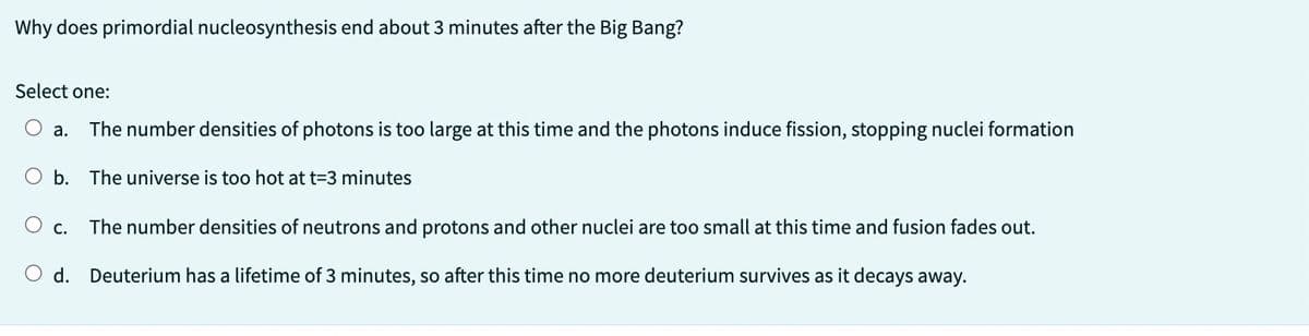 Why does primordial nucleosynthesis end about 3 minutes after the Big Bang?
Select one:
a. The number densities of photons is too large at this time and the photons induce fission, stopping nuclei formation
O b. The universe is too hot at t=3 minutes
O c.
The number densities of neutrons and protons and other nuclei are too small at this time and fusion fades out.
d. Deuterium has a lifetime of 3 minutes, so after this time no more deuterium survives as it decays away.