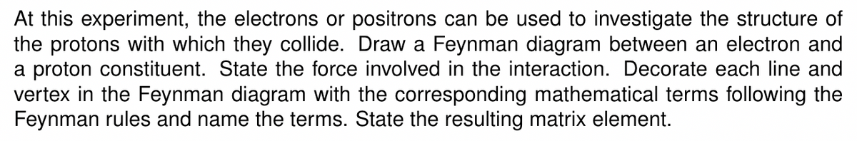 At this experiment, the electrons or positrons can be used to investigate the structure of
the protons with which they collide. Draw a Feynman diagram between an electron and
a proton constituent. State the force involved in the interaction. Decorate each line and
vertex in the Feynman diagram with the corresponding mathematical terms following the
Feynman rules and name the terms. State the resulting matrix element.