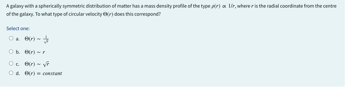 A galaxy with a spherically symmetric distribution of matter has a mass density profile of the type p(r) ∞ 1/r, where r is the radial coordinate from the centre
of the galaxy. To what type of circular velocity (r) does this correspond?
Select one:
a. (r)
O b.
c.
O d.
(r) ~ r
(r) ~ √r
(r): = constant