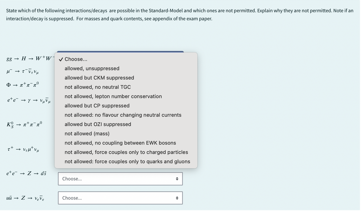 State which of the following interactions/decays are possible in the Standard-Model and which ones are not permitted. Explain why they are not permitted. Note if an
interaction/decay is suppressed. For masses and quark contents, see appendix of the exam paper.
gg → H→ W+W¯ ✔ Choose...
μ - τνιν μ
Φ → π'π πο
→>
Kg → π+π πο
++
e+e-
→>
→ Z → ds
allowed, unsuppressed
allowed but CKM suppressed
not allowed, no neutral TGC
not allowed, lepton number conservation
allowed but CP suppressed
not allowed: no flavour changing neutral currents
allowed but OZI suppressed
not allowed (mass)
not allowed, no coupling between EWK bosons
not allowed, force couples only to charged particles
not allowed: force couples only to quarks and gluons
Choose...
÷
uū → Z → Veve
Choose...