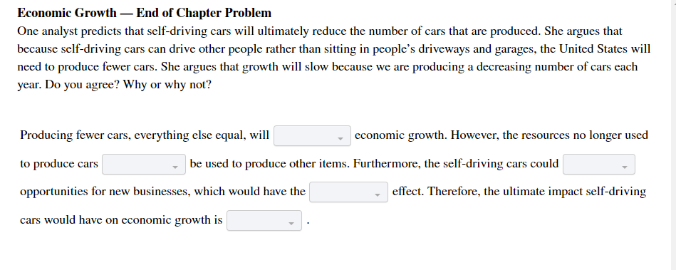 Economic Growth – End of Chapter Problem
One analyst predicts that self-driving cars will ultimately reduce the number of cars that are produced. She argues that
because self-driving cars can drive other people rather than sitting in people's driveways and garages, the United States will
need to produce fewer cars. She argues that growth will slow because we are producing a decreasing number of cars each
year. Do you agree? Why or why not?
Producing fewer cars, everything else equal, will
economic growth. However, the resources no longer used
to produce cars
be used to produce other items. Furthermore, the self-driving cars could
opportunities for new businesses, which would have the
effect. Therefore, the ultimate impact self-driving
cars would have on economic growth is
