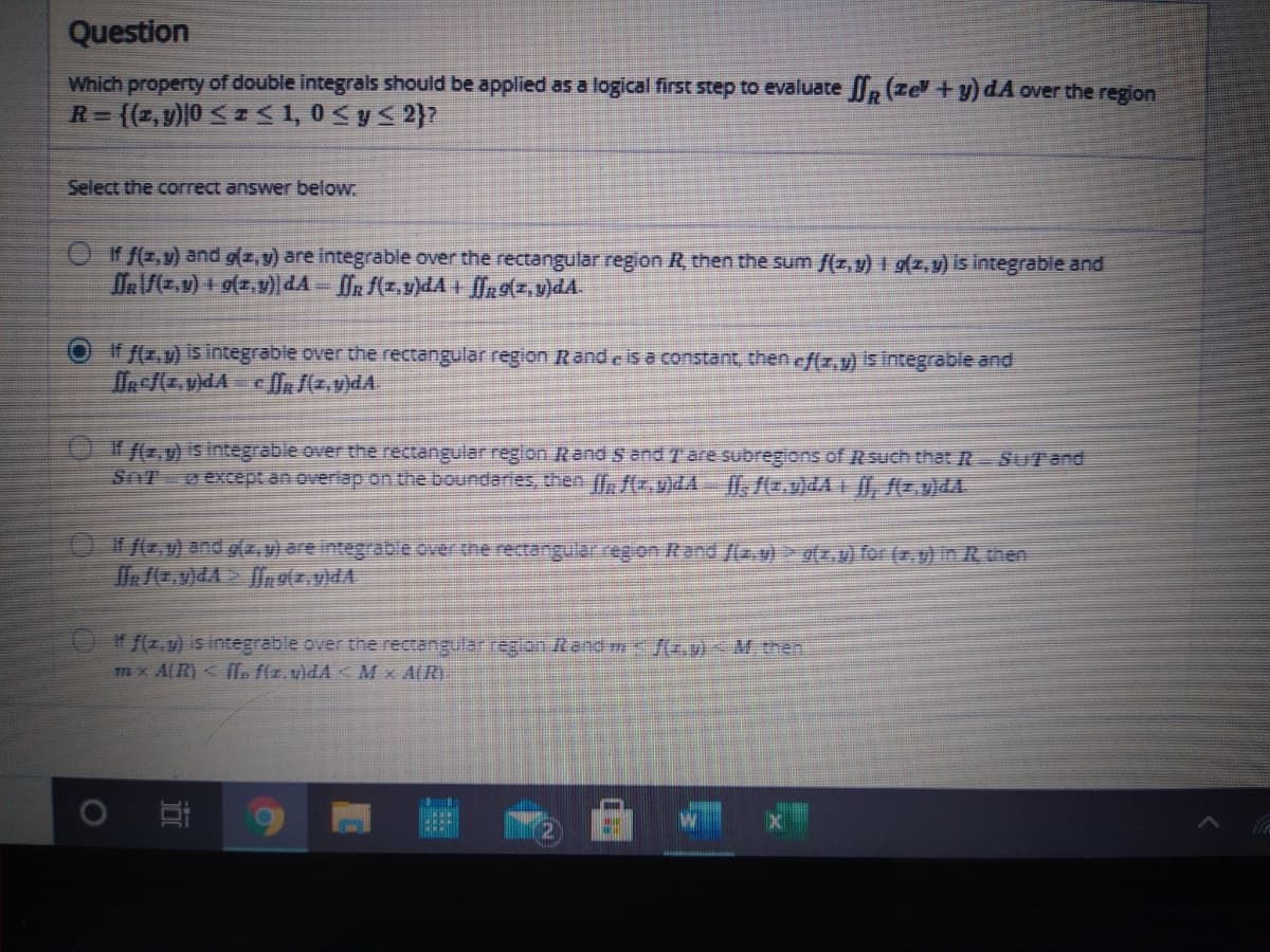 Question
Which property of double integrais should be applied as a logical first step to evaluate , (ze+y) dA over the region
(z, v)|0 <S1, 0<y< 2)?
R=
Select the correct answer below
Oif f(z,v) and g(z, 9) are integrable over the rectangular region R, then the sum f(z, y) + g(z, y) is integrable and
DR/(z.v) + g(z, )dA - [R f(z,v)dA + fn9(z,v)dA
If f(x,v) is integrable over the rectangular region Rand e is a constant, then ef(z,v) is integrable and
If f(z,y) is integrable over the rectangular region Rand S and Tare subregions of R such that R SUT and
SnT o except an overlap on the boundaries then , /(r,vlLA ff, f(z.v)dA , f(z.v)4A
/G.v) and g(, v) are integrabe over the rectangular reg on Rand /(2.v)> g(.0) for (z.y) in R then
If f(z,u) is integrable over the rectangular reglon Rand mf(z,v)< M then
m x A(R) < fle f(z.v)dA Mx A(R).
