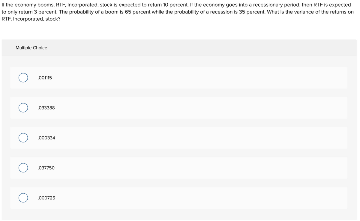 If the economy booms, RTF, Incorporated, stock is expected to return 10 percent. If the economy goes into a recessionary period, then RTF is expected
to only return 3 percent. The probability of a boom is 65 percent while the probability of a recession is 35 percent. What is the variance of the returns on
RTF, Incorporated, stock?
Multiple Choice
.001115
.033388
.000334
.037750
.000725