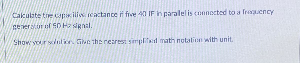 Calculate the capacitive reactance if five 40 fF in parallel is connected to a frequency
generator of 50 Hz signal.
Show your solution. Give the nearest simplified math notation with unit.