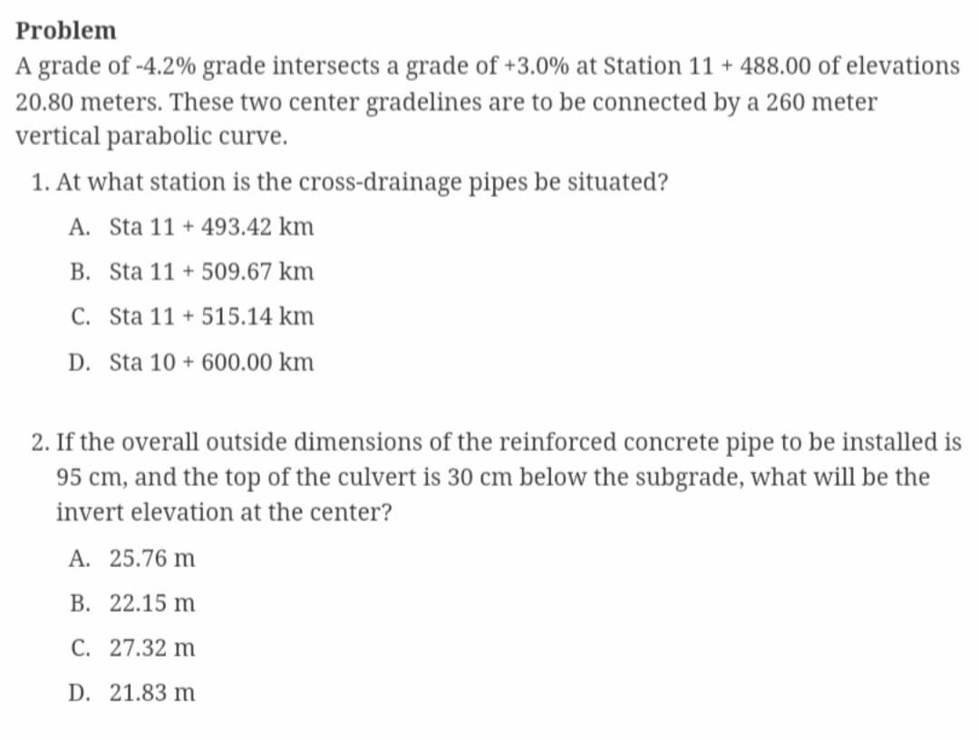 Problem
A grade of -4.2% grade intersects a grade of +3.0% at Station 11 + 488.00 of elevations
20.80 meters. These two center gradelines are to be connected by a 260 meter
vertical parabolic curve.
1. At what station is the cross-drainage pipes be situated?
A. Sta 11 + 493.42 km
B. Sta 11+509.67 km
C. Sta 11+ 515.14 km
D. Sta 10+600.00 km
2. If the overall outside dimensions of the reinforced concrete pipe to be installed is
95 cm, and the top of the culvert is 30 cm below the subgrade, what will be the
invert elevation at the center?
A. 25.76 m
B. 22.15 m
C. 27.32 m
D. 21.83 m
